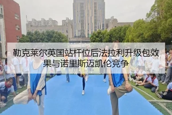 勒克莱尔英国站杆位后法拉利升级包效果与诺里斯迈凯伦竞争